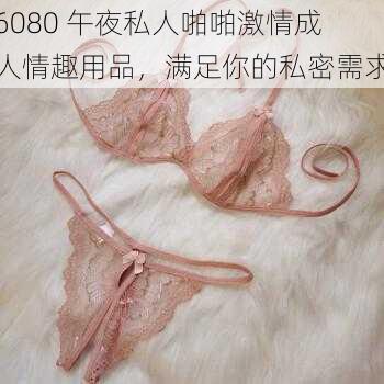 6080 午夜私人啪啪激情成人情趣用品，满足你的私密需求