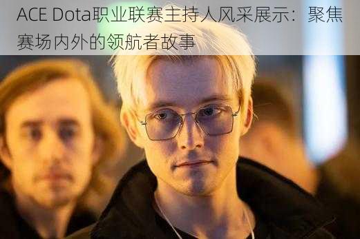 ACE Dota职业联赛主持人风采展示：聚焦赛场内外的领航者故事